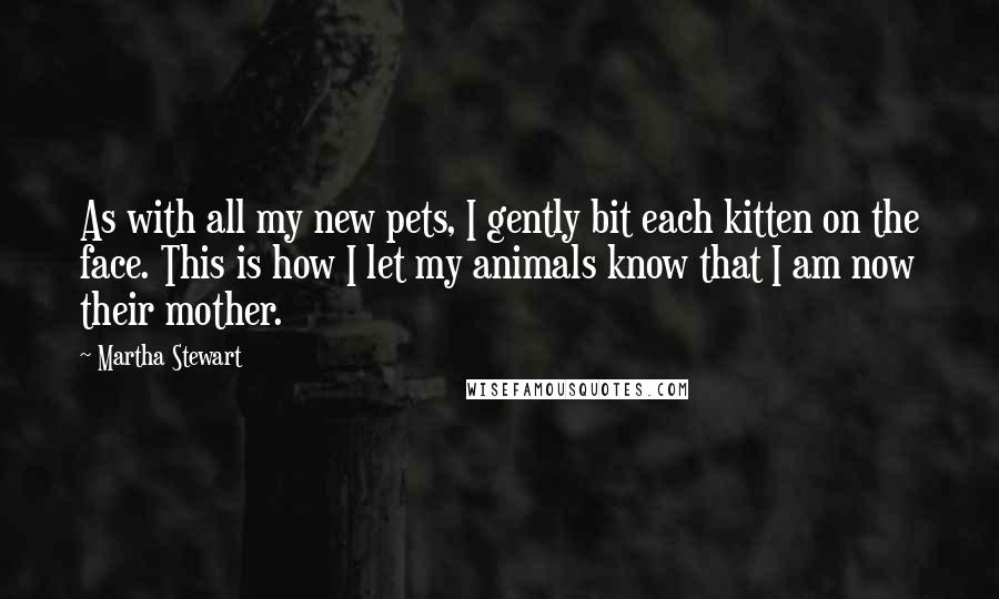 Martha Stewart Quotes: As with all my new pets, I gently bit each kitten on the face. This is how I let my animals know that I am now their mother.