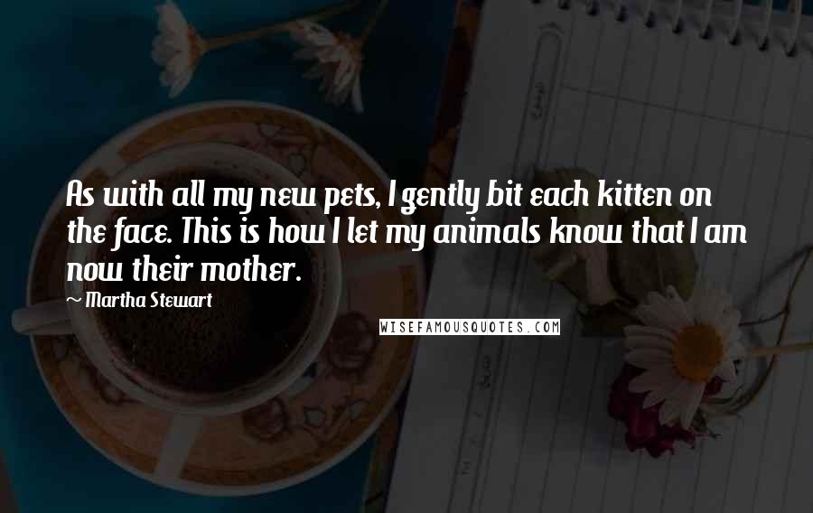 Martha Stewart Quotes: As with all my new pets, I gently bit each kitten on the face. This is how I let my animals know that I am now their mother.