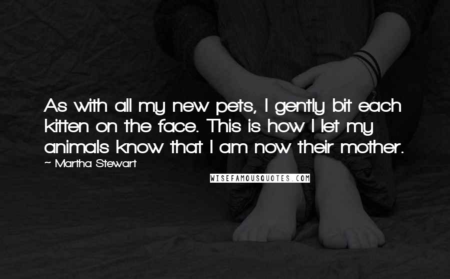 Martha Stewart Quotes: As with all my new pets, I gently bit each kitten on the face. This is how I let my animals know that I am now their mother.