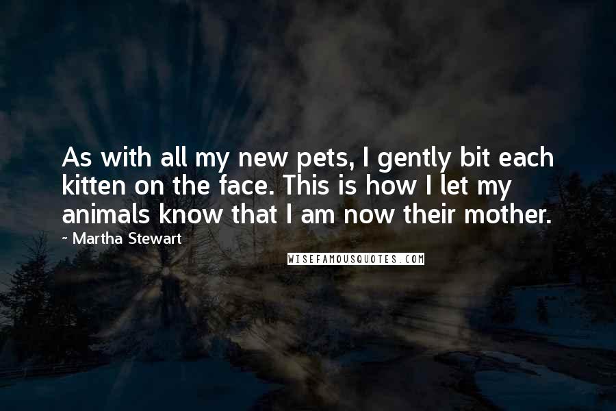 Martha Stewart Quotes: As with all my new pets, I gently bit each kitten on the face. This is how I let my animals know that I am now their mother.