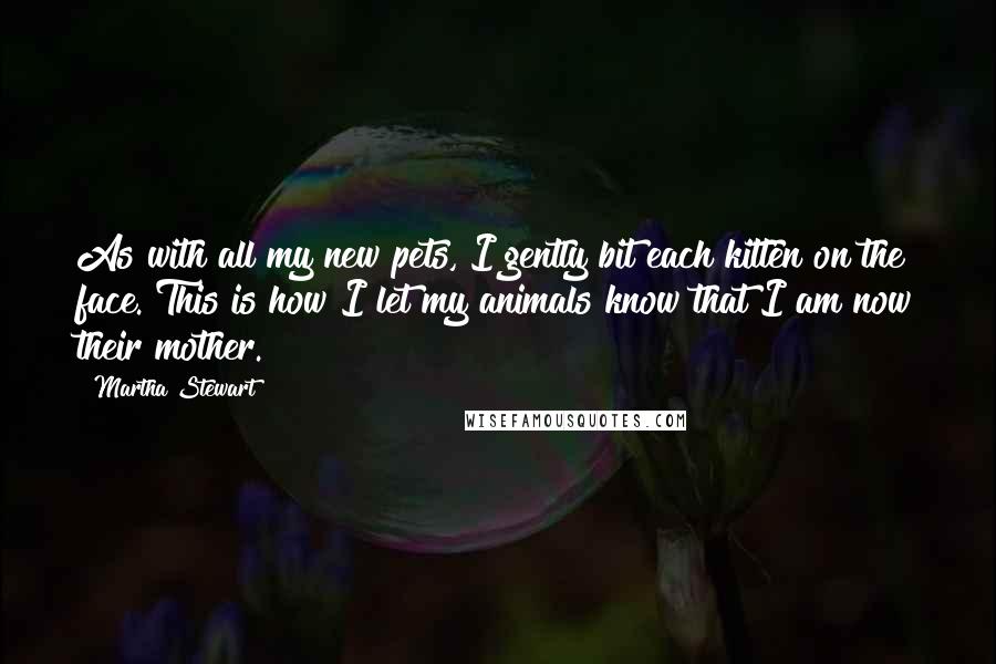 Martha Stewart Quotes: As with all my new pets, I gently bit each kitten on the face. This is how I let my animals know that I am now their mother.