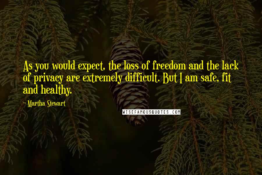 Martha Stewart Quotes: As you would expect, the loss of freedom and the lack of privacy are extremely difficult. But I am safe, fit and healthy.