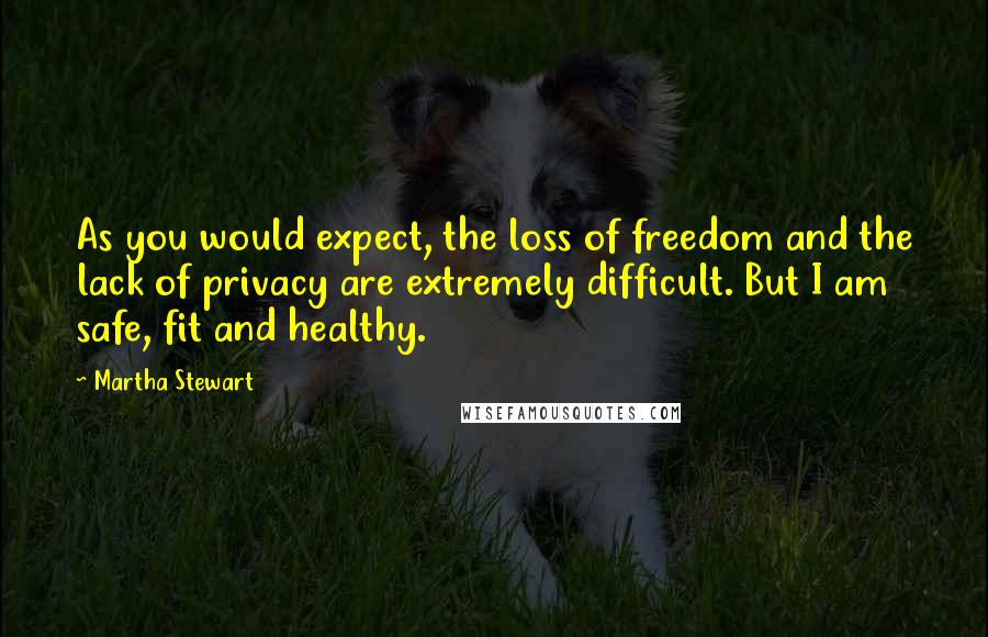 Martha Stewart Quotes: As you would expect, the loss of freedom and the lack of privacy are extremely difficult. But I am safe, fit and healthy.