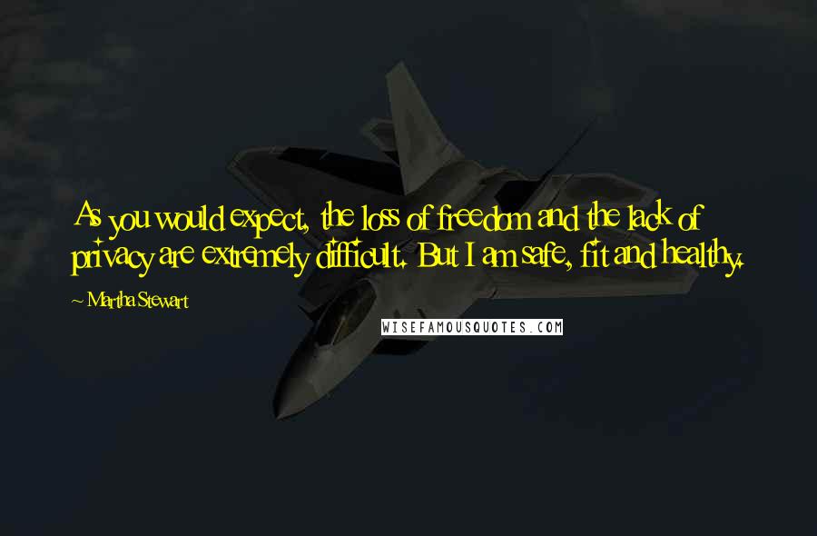 Martha Stewart Quotes: As you would expect, the loss of freedom and the lack of privacy are extremely difficult. But I am safe, fit and healthy.