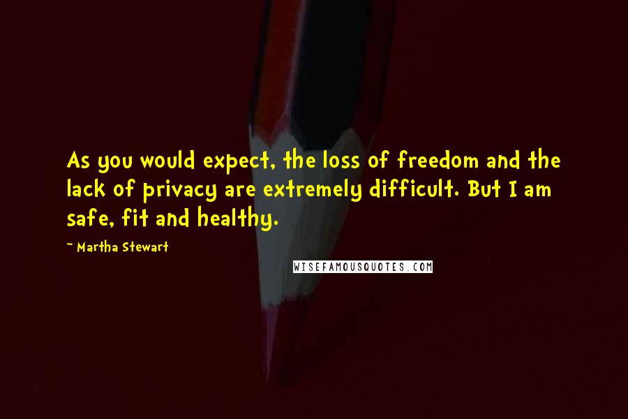 Martha Stewart Quotes: As you would expect, the loss of freedom and the lack of privacy are extremely difficult. But I am safe, fit and healthy.