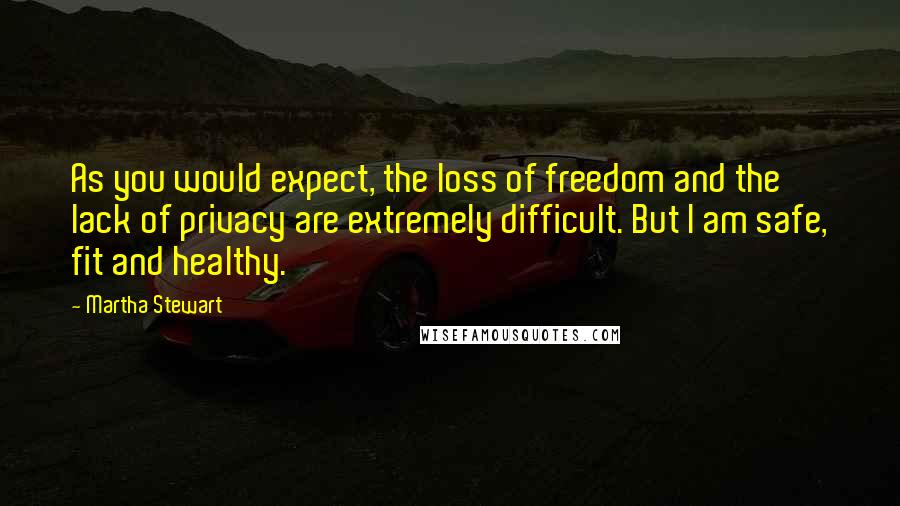 Martha Stewart Quotes: As you would expect, the loss of freedom and the lack of privacy are extremely difficult. But I am safe, fit and healthy.