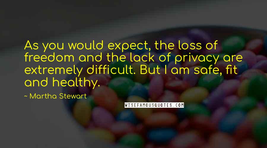 Martha Stewart Quotes: As you would expect, the loss of freedom and the lack of privacy are extremely difficult. But I am safe, fit and healthy.