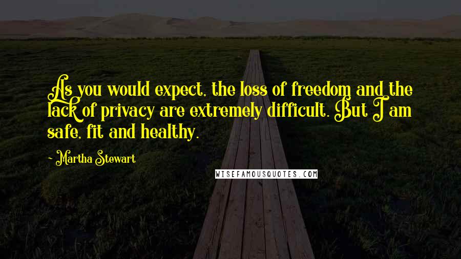 Martha Stewart Quotes: As you would expect, the loss of freedom and the lack of privacy are extremely difficult. But I am safe, fit and healthy.