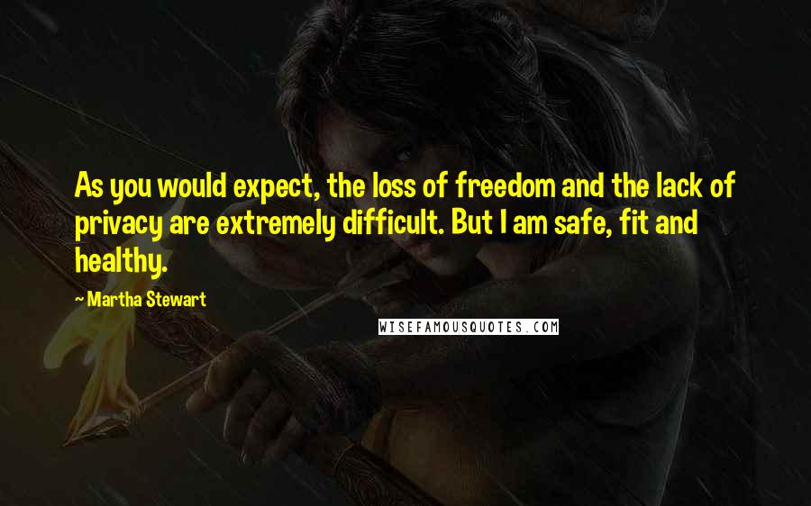 Martha Stewart Quotes: As you would expect, the loss of freedom and the lack of privacy are extremely difficult. But I am safe, fit and healthy.