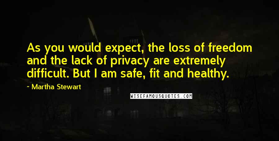 Martha Stewart Quotes: As you would expect, the loss of freedom and the lack of privacy are extremely difficult. But I am safe, fit and healthy.