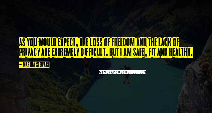 Martha Stewart Quotes: As you would expect, the loss of freedom and the lack of privacy are extremely difficult. But I am safe, fit and healthy.