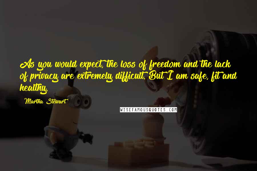 Martha Stewart Quotes: As you would expect, the loss of freedom and the lack of privacy are extremely difficult. But I am safe, fit and healthy.