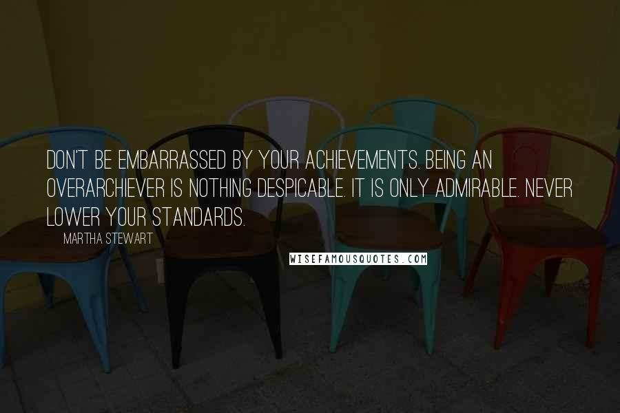 Martha Stewart Quotes: Don't be embarrassed by your achievements. Being an overarchiever is nothing despicable. It is only admirable. Never lower your standards.