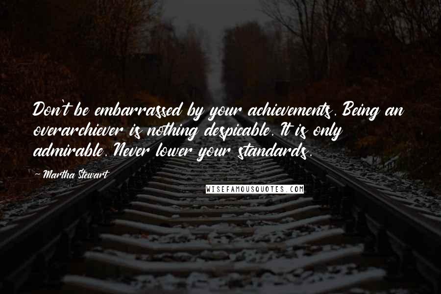 Martha Stewart Quotes: Don't be embarrassed by your achievements. Being an overarchiever is nothing despicable. It is only admirable. Never lower your standards.