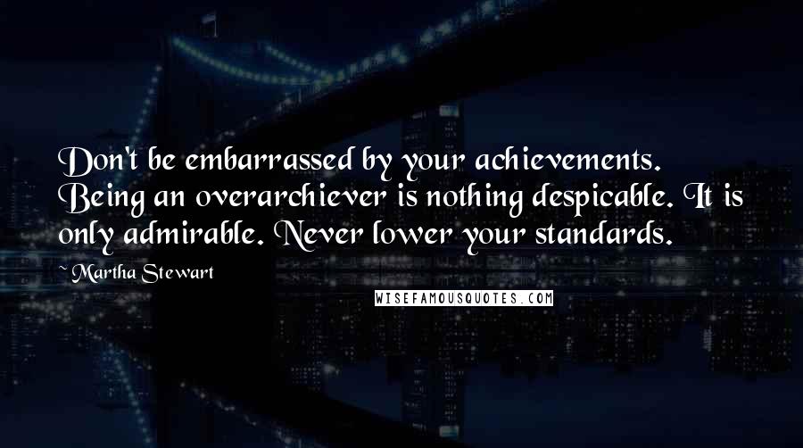 Martha Stewart Quotes: Don't be embarrassed by your achievements. Being an overarchiever is nothing despicable. It is only admirable. Never lower your standards.