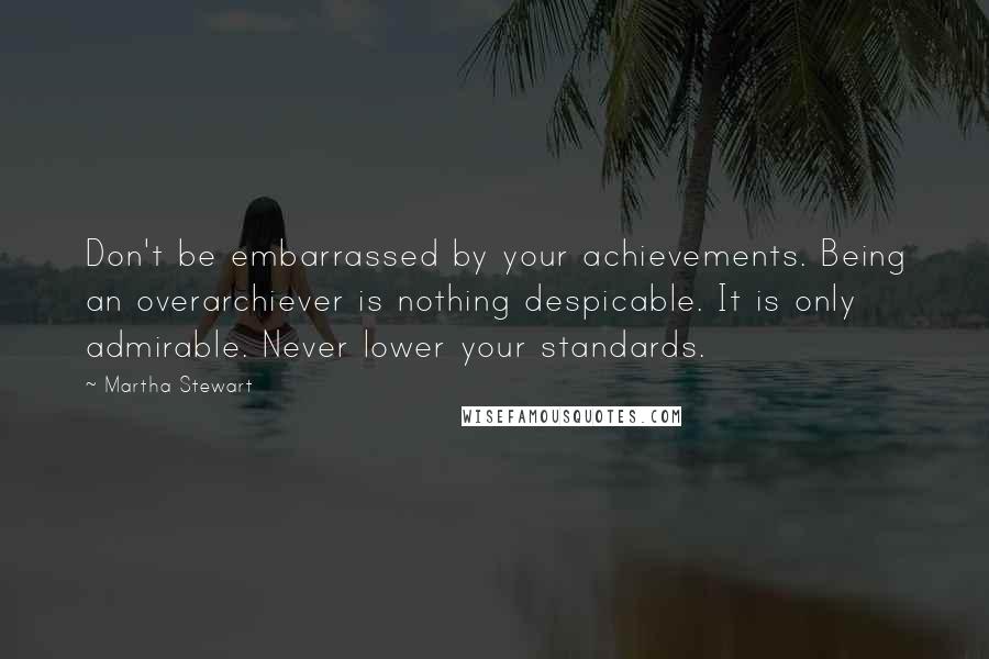 Martha Stewart Quotes: Don't be embarrassed by your achievements. Being an overarchiever is nothing despicable. It is only admirable. Never lower your standards.