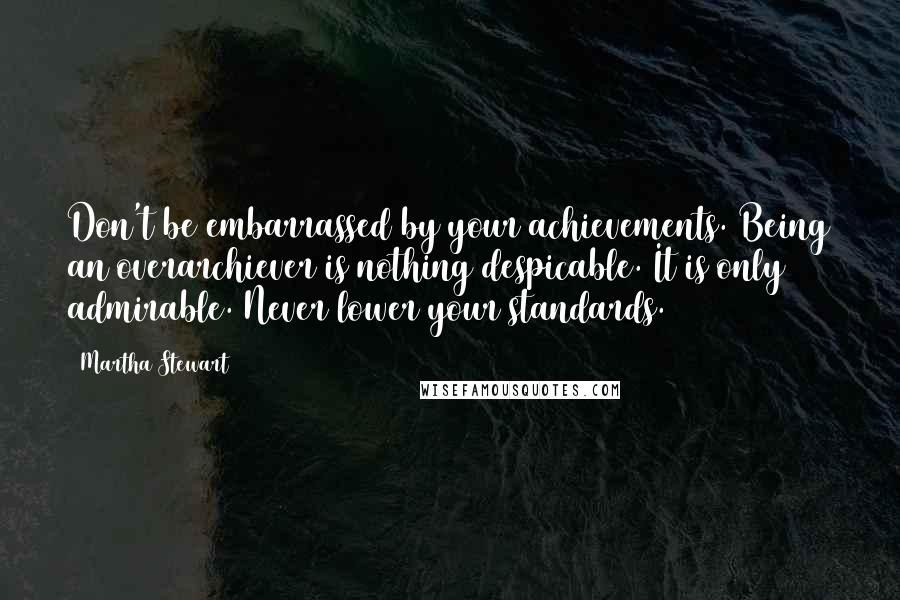 Martha Stewart Quotes: Don't be embarrassed by your achievements. Being an overarchiever is nothing despicable. It is only admirable. Never lower your standards.