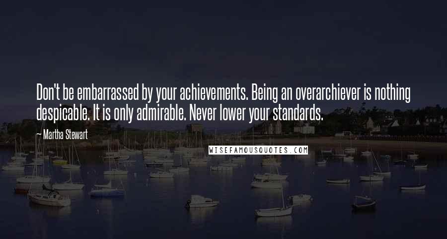Martha Stewart Quotes: Don't be embarrassed by your achievements. Being an overarchiever is nothing despicable. It is only admirable. Never lower your standards.