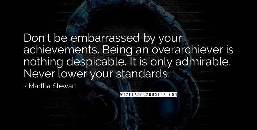 Martha Stewart Quotes: Don't be embarrassed by your achievements. Being an overarchiever is nothing despicable. It is only admirable. Never lower your standards.