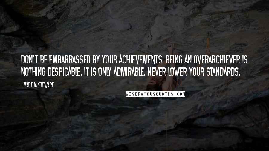 Martha Stewart Quotes: Don't be embarrassed by your achievements. Being an overarchiever is nothing despicable. It is only admirable. Never lower your standards.