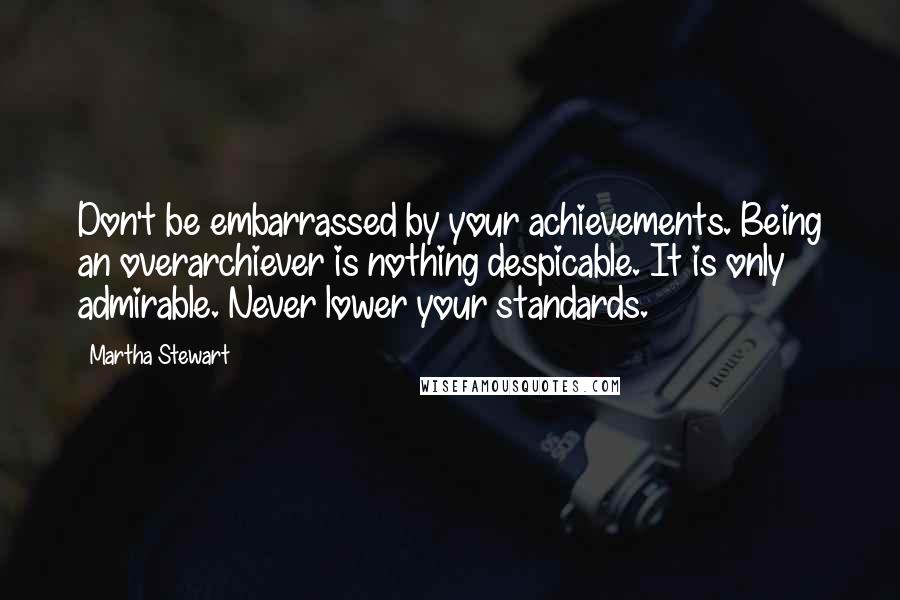 Martha Stewart Quotes: Don't be embarrassed by your achievements. Being an overarchiever is nothing despicable. It is only admirable. Never lower your standards.