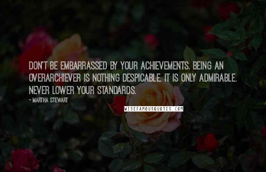 Martha Stewart Quotes: Don't be embarrassed by your achievements. Being an overarchiever is nothing despicable. It is only admirable. Never lower your standards.