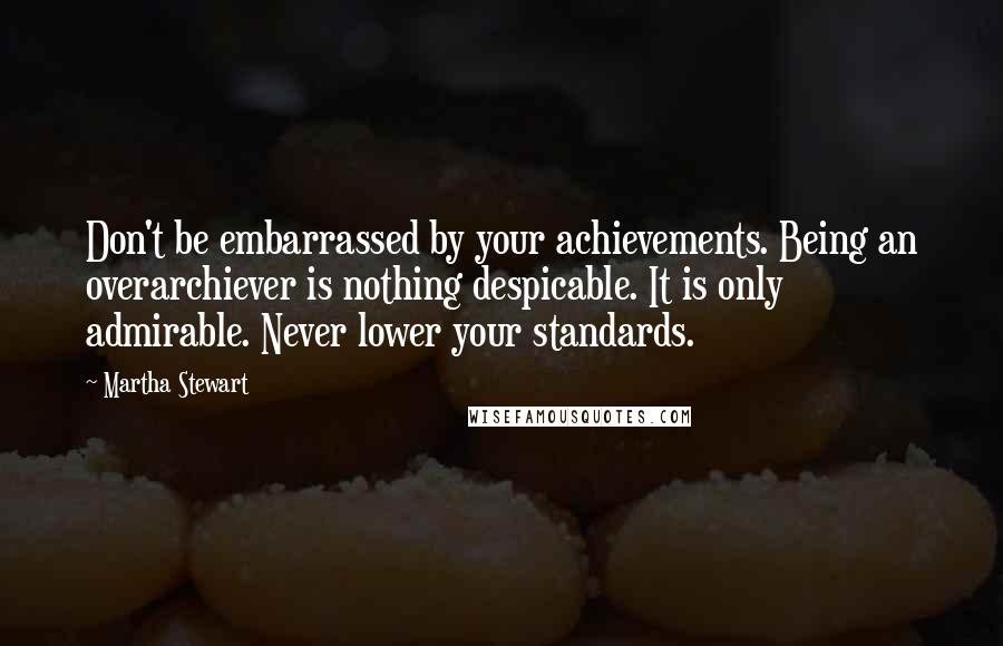 Martha Stewart Quotes: Don't be embarrassed by your achievements. Being an overarchiever is nothing despicable. It is only admirable. Never lower your standards.