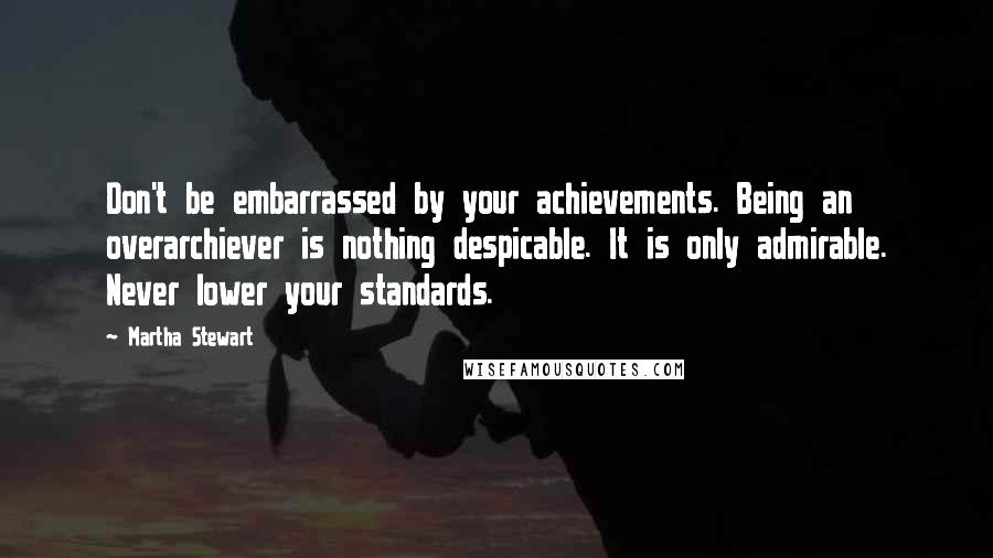 Martha Stewart Quotes: Don't be embarrassed by your achievements. Being an overarchiever is nothing despicable. It is only admirable. Never lower your standards.