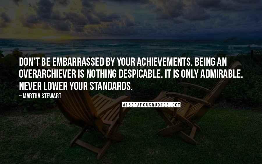 Martha Stewart Quotes: Don't be embarrassed by your achievements. Being an overarchiever is nothing despicable. It is only admirable. Never lower your standards.