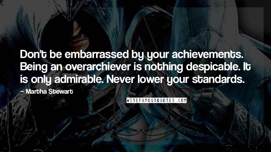 Martha Stewart Quotes: Don't be embarrassed by your achievements. Being an overarchiever is nothing despicable. It is only admirable. Never lower your standards.