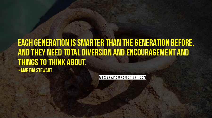 Martha Stewart Quotes: Each generation is smarter than the generation before, and they need total diversion and encouragement and things to think about.