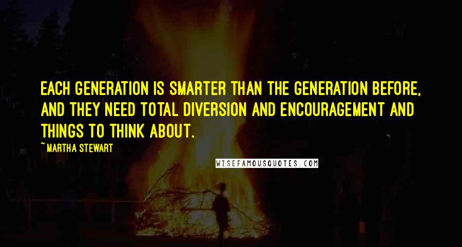 Martha Stewart Quotes: Each generation is smarter than the generation before, and they need total diversion and encouragement and things to think about.