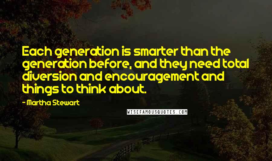 Martha Stewart Quotes: Each generation is smarter than the generation before, and they need total diversion and encouragement and things to think about.