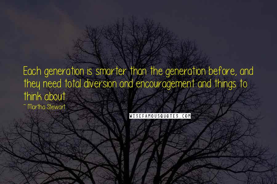 Martha Stewart Quotes: Each generation is smarter than the generation before, and they need total diversion and encouragement and things to think about.