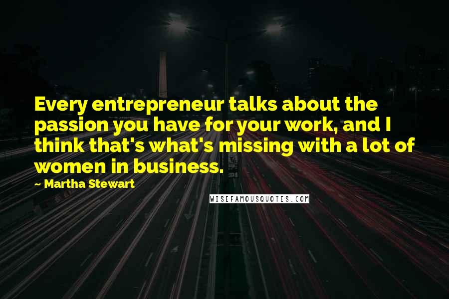 Martha Stewart Quotes: Every entrepreneur talks about the passion you have for your work, and I think that's what's missing with a lot of women in business.