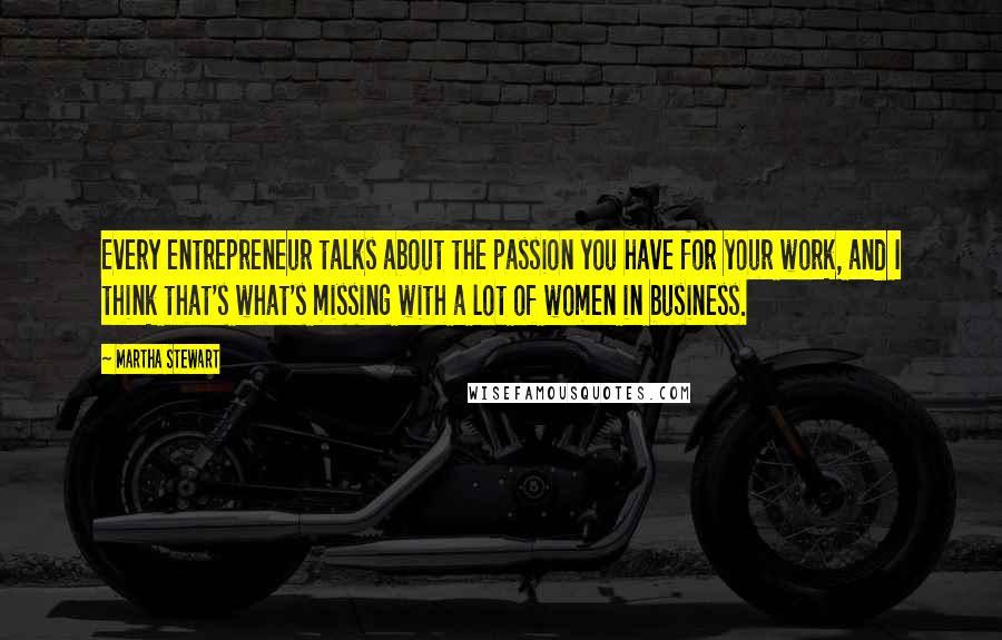 Martha Stewart Quotes: Every entrepreneur talks about the passion you have for your work, and I think that's what's missing with a lot of women in business.