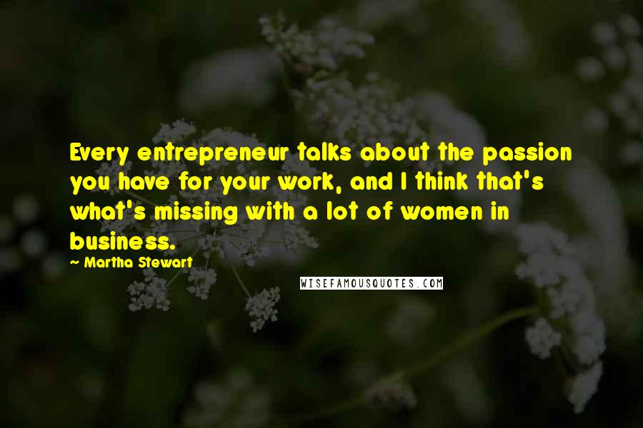 Martha Stewart Quotes: Every entrepreneur talks about the passion you have for your work, and I think that's what's missing with a lot of women in business.