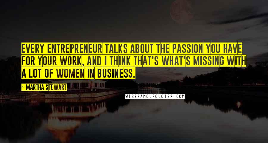 Martha Stewart Quotes: Every entrepreneur talks about the passion you have for your work, and I think that's what's missing with a lot of women in business.