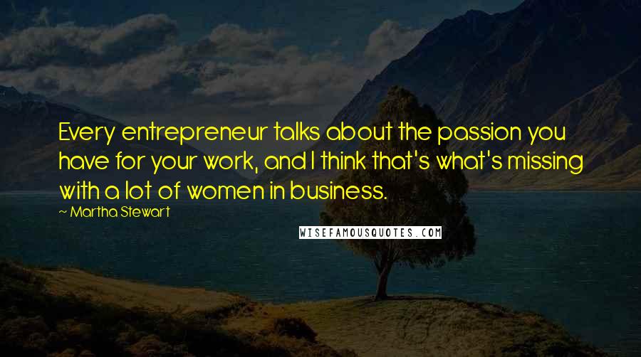 Martha Stewart Quotes: Every entrepreneur talks about the passion you have for your work, and I think that's what's missing with a lot of women in business.