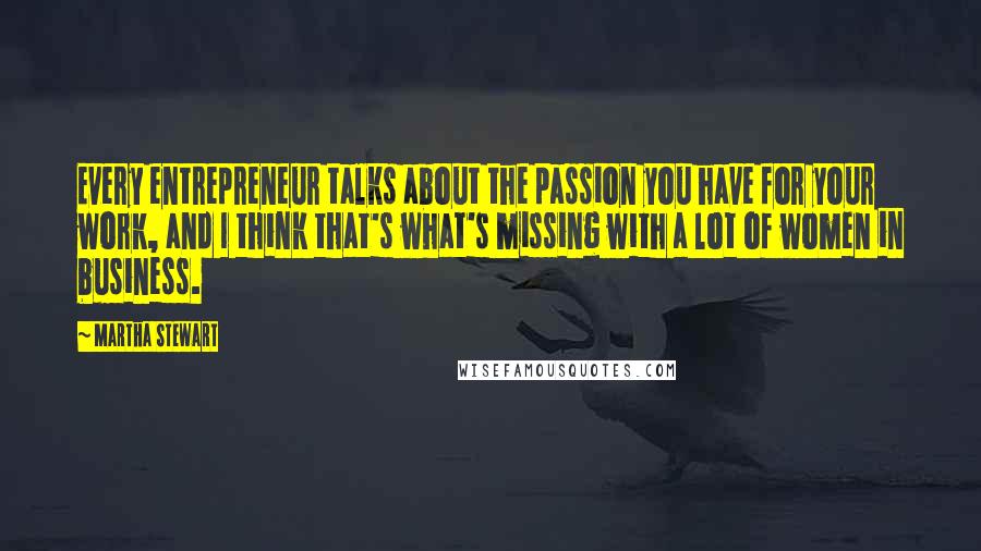 Martha Stewart Quotes: Every entrepreneur talks about the passion you have for your work, and I think that's what's missing with a lot of women in business.