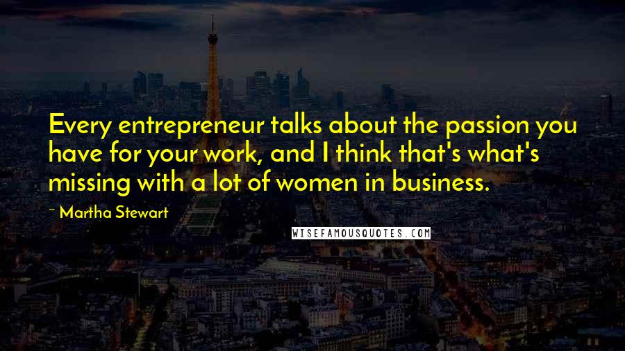 Martha Stewart Quotes: Every entrepreneur talks about the passion you have for your work, and I think that's what's missing with a lot of women in business.