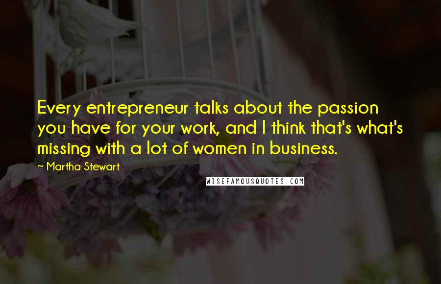 Martha Stewart Quotes: Every entrepreneur talks about the passion you have for your work, and I think that's what's missing with a lot of women in business.