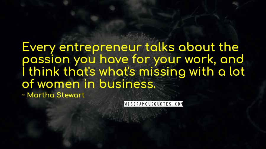 Martha Stewart Quotes: Every entrepreneur talks about the passion you have for your work, and I think that's what's missing with a lot of women in business.