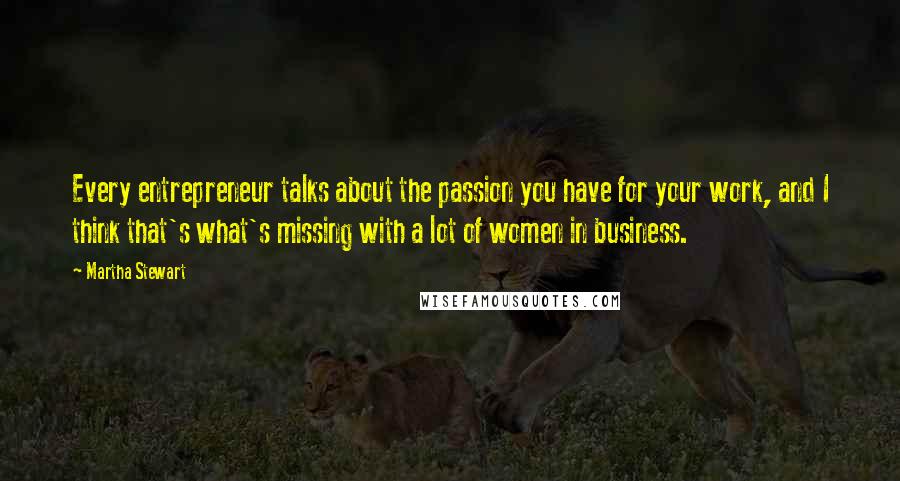 Martha Stewart Quotes: Every entrepreneur talks about the passion you have for your work, and I think that's what's missing with a lot of women in business.