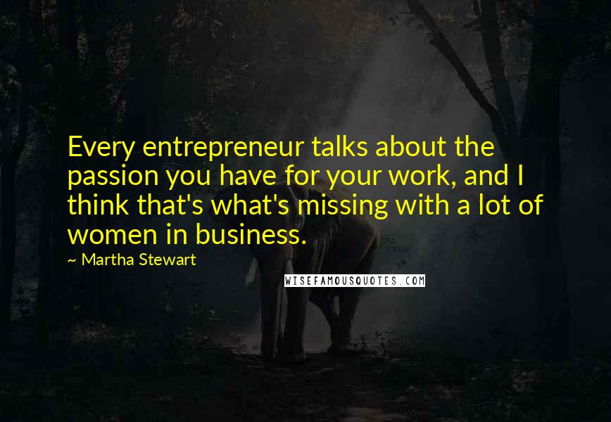 Martha Stewart Quotes: Every entrepreneur talks about the passion you have for your work, and I think that's what's missing with a lot of women in business.