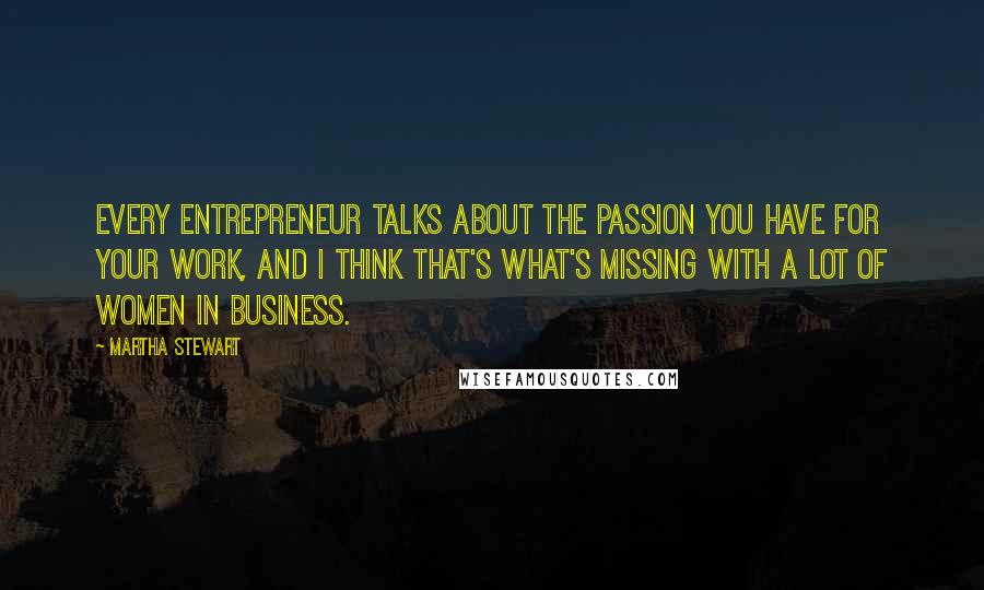 Martha Stewart Quotes: Every entrepreneur talks about the passion you have for your work, and I think that's what's missing with a lot of women in business.