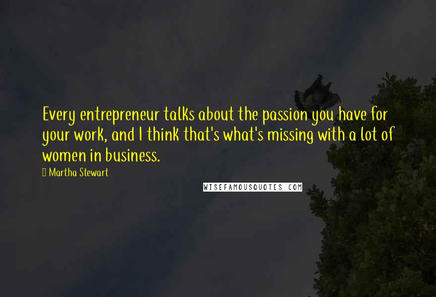 Martha Stewart Quotes: Every entrepreneur talks about the passion you have for your work, and I think that's what's missing with a lot of women in business.