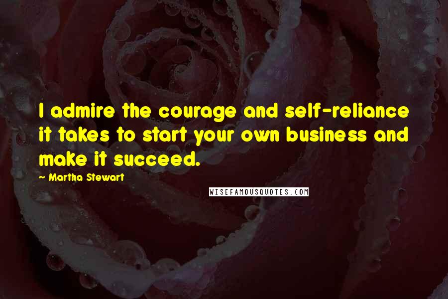 Martha Stewart Quotes: I admire the courage and self-reliance it takes to start your own business and make it succeed.