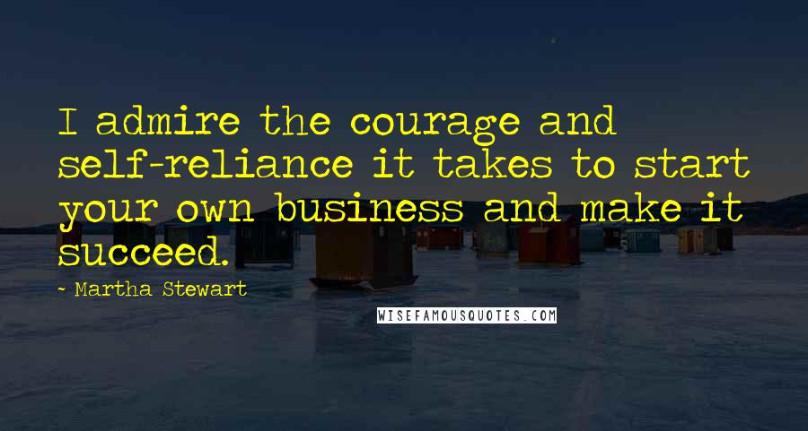 Martha Stewart Quotes: I admire the courage and self-reliance it takes to start your own business and make it succeed.