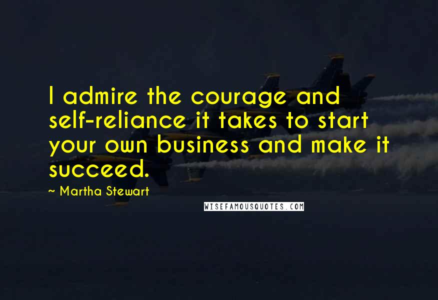 Martha Stewart Quotes: I admire the courage and self-reliance it takes to start your own business and make it succeed.